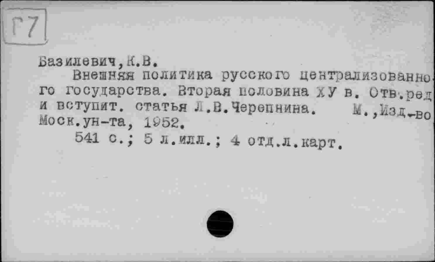 ﻿Базилевич, К. В.
Внешняя политика русского централизованно, го государства. Вторая половина ХУ в. Отв.ред и вступит, статья Л.В.Черепнина. М..изд Рп Моск, ун-та, 1^52.
541 с.‘ 5 л.илл.; 4 отд,л.карт.